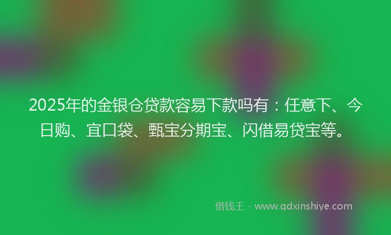 2025年的金银仓贷款容易下款吗有:任意下、今日购、宜口袋、甄宝分期宝、闪借易贷宝等。