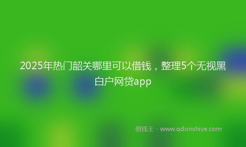 2025年热门韶关哪里可以借钱，整理5个无视黑白户网贷app