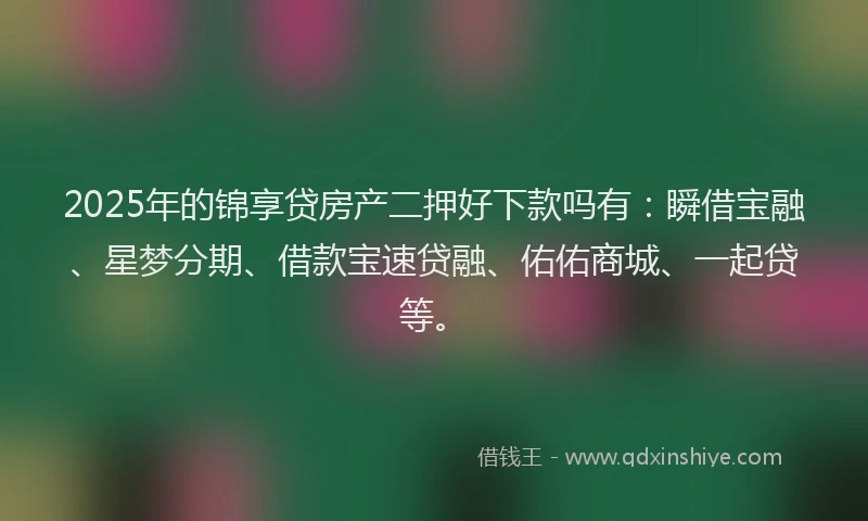 2025年的锦享贷房产二押好下款吗有：瞬借宝融、星梦分期、借款宝速贷融、佑佑商城、一起贷等。