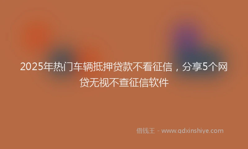 2025年热门车辆抵押贷款不看征信,分享5个网贷无视不查征信软件