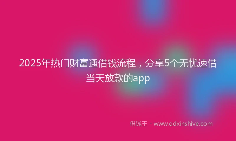2025年热门财富通借钱流程，分享5个无忧速借当天放款的app