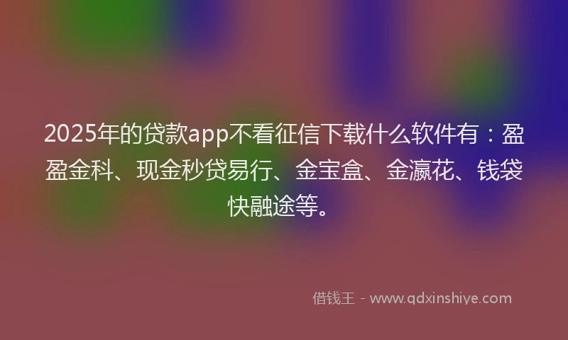 2025年的贷款app不看征信下载什么软件有:盈盈金科、现金秒贷易行、金宝盒、金瀛花、钱袋快融途等。