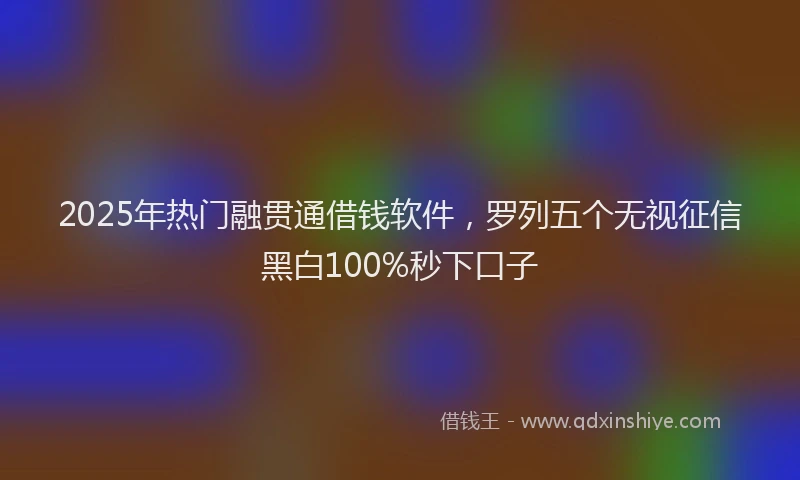 2025年热门融贯通借钱软件，罗列五个无视征信黑白100%秒下口子