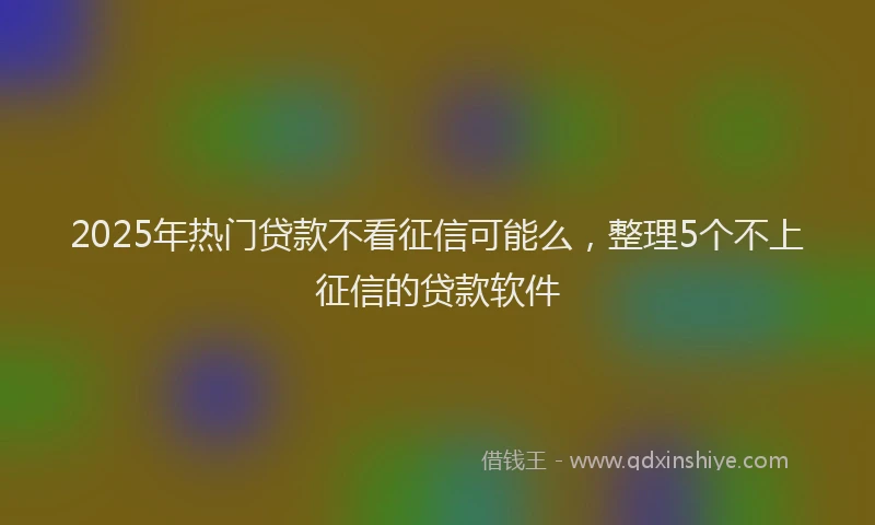 2025年热门贷款不看征信可能么,整理5个不上征信的贷款软件