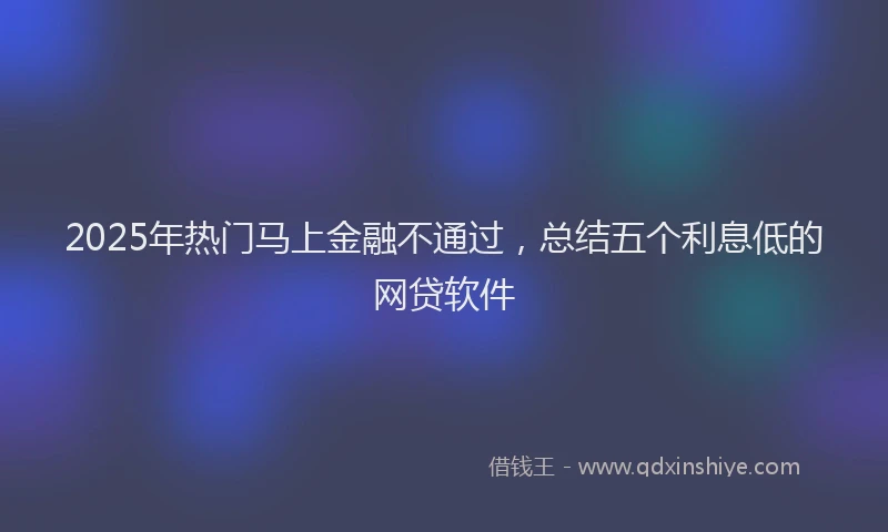 2025年热门马上金融不通过，总结五个利息低的网贷软件