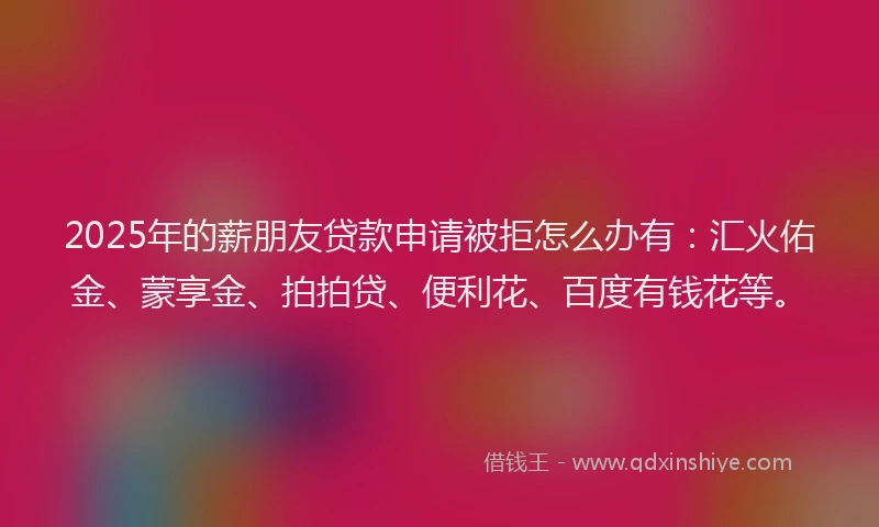 2025年的薪朋友贷款申请被拒怎么办有：汇火佑金、蒙享金、拍拍贷、便利花、百度有钱花等。