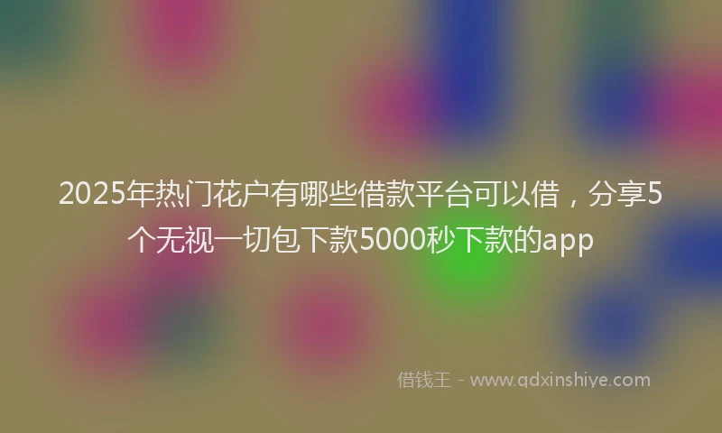 2025年热门花户有哪些借款平台可以借，分享5个无视一切包下款5000秒下款的app