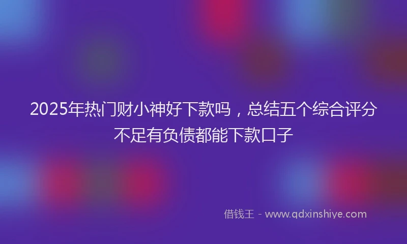 2025年热门财小神好下款吗，总结五个综合评分不足有负债都能下款口子