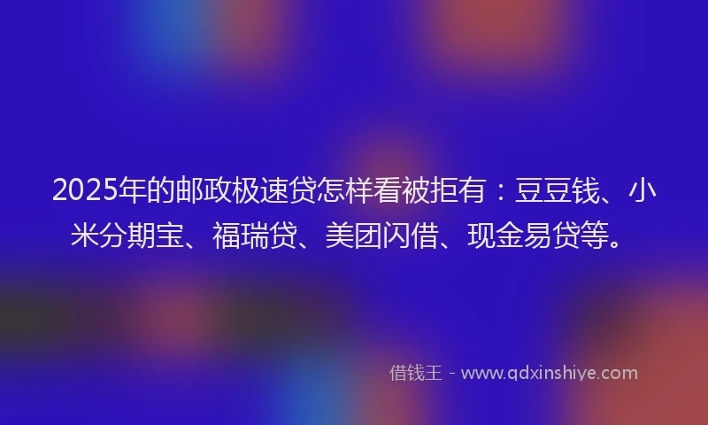 2025年的邮政极速贷怎样看被拒有：豆豆钱、小米分期宝、福瑞贷、美团闪借、现金易贷等。