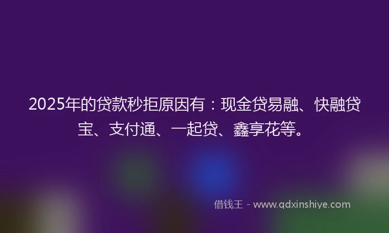 2025年的贷款秒拒原因有:现金贷易融、快融贷宝、支付通、一起贷、鑫享花等。