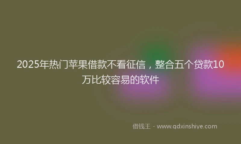 2025年热门苹果借款不看征信，整合五个贷款10万比较容易的软件