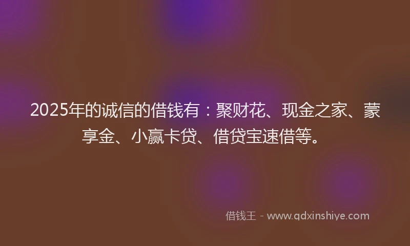 2025年的诚信的借钱有：聚财花、现金之家、蒙享金、小赢卡贷、借贷宝速借等。