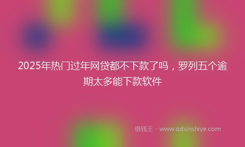 2025年热门过年网贷都不下款了吗,罗列五个逾期太多能下款软件
