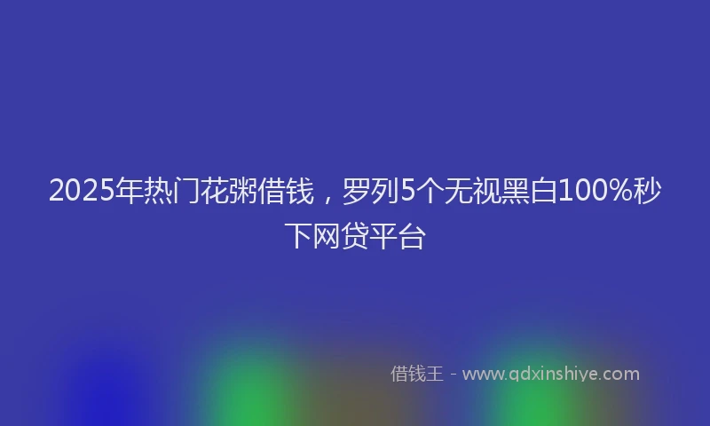 2025年热门花粥借钱，罗列5个无视黑白100%秒下网贷平台
