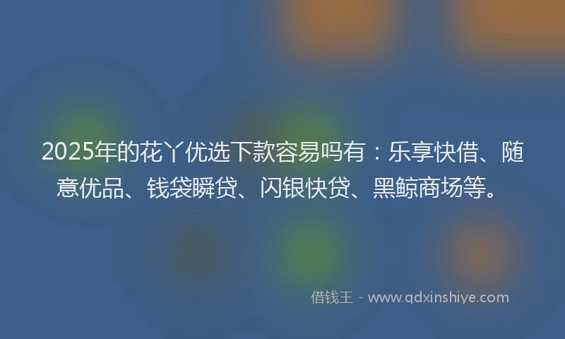 2025年的花丫优选下款容易吗有：乐享快借、随意优品、钱袋瞬贷、闪银快贷、黑鲸商场等。