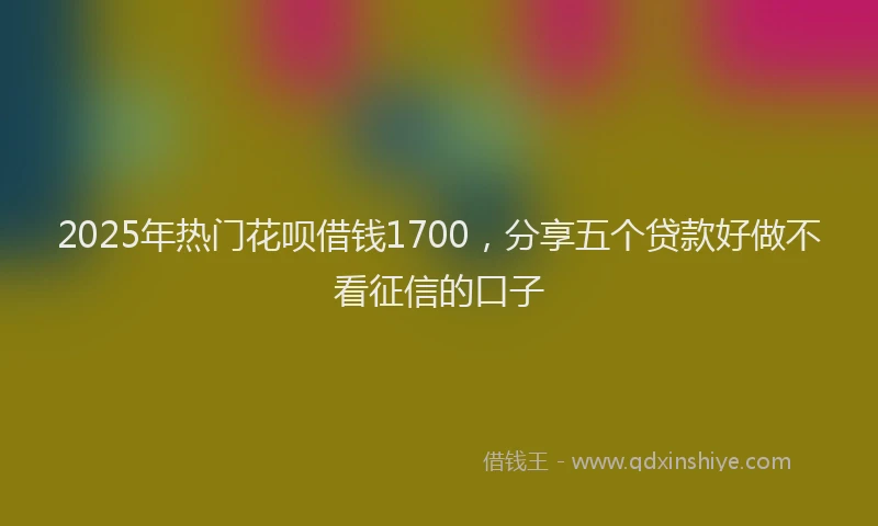 2025年热门花呗借钱1700，分享五个贷款好做不看征信的口子
