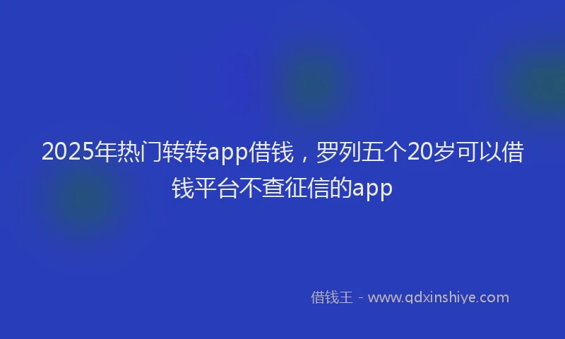 2025年热门转转app借钱,罗列五个20岁可以借钱平台不查征信的app