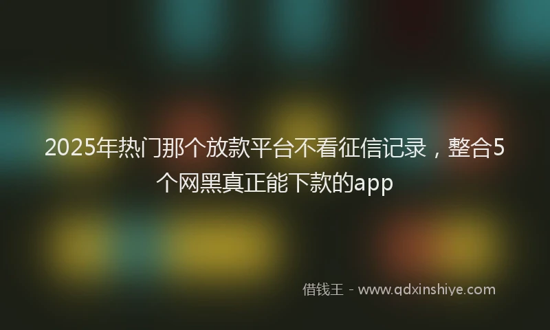 2025年热门那个放款平台不看征信记录，整合5个网黑真正能下款的app