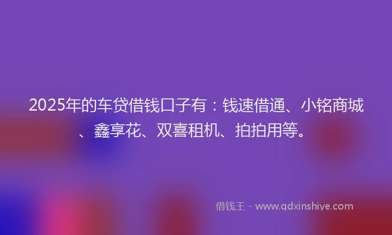2025年的车贷借钱口子有：钱速借通、小铭商城、鑫享花、双喜租机、拍拍用等。