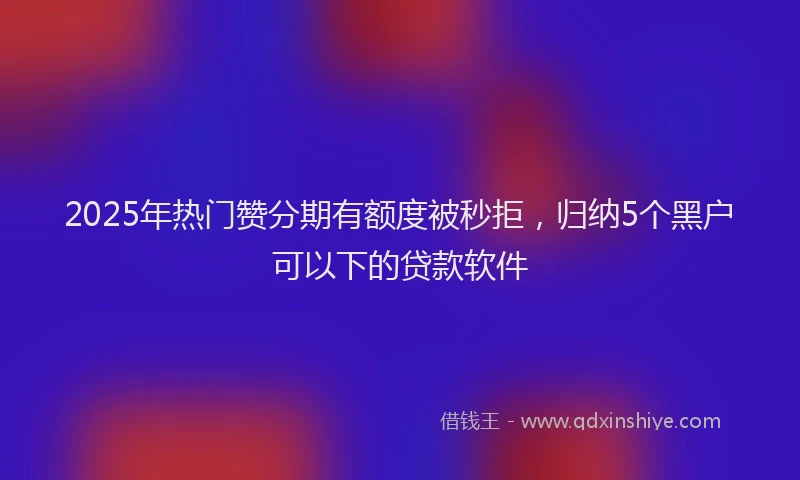 2025年热门赞分期有额度被秒拒，归纳5个黑户可以下的贷款软件