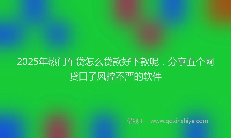 2025年热门车贷怎么贷款好下款呢,分享五个网贷口子风控不严的软件