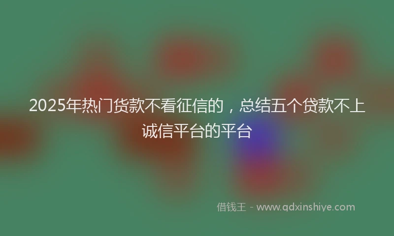 2025年热门货款不看征信的，总结五个贷款不上诚信平台的平台