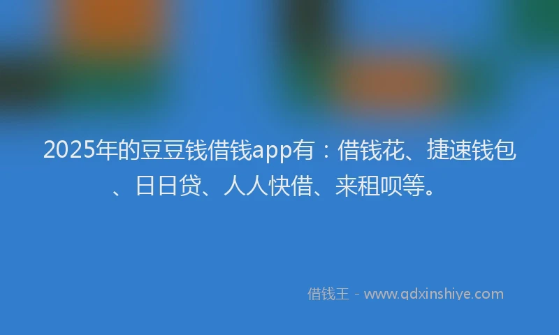 2025年的豆豆钱借钱app有：借钱花、捷速钱包、日日贷、人人快借、来租呗等。