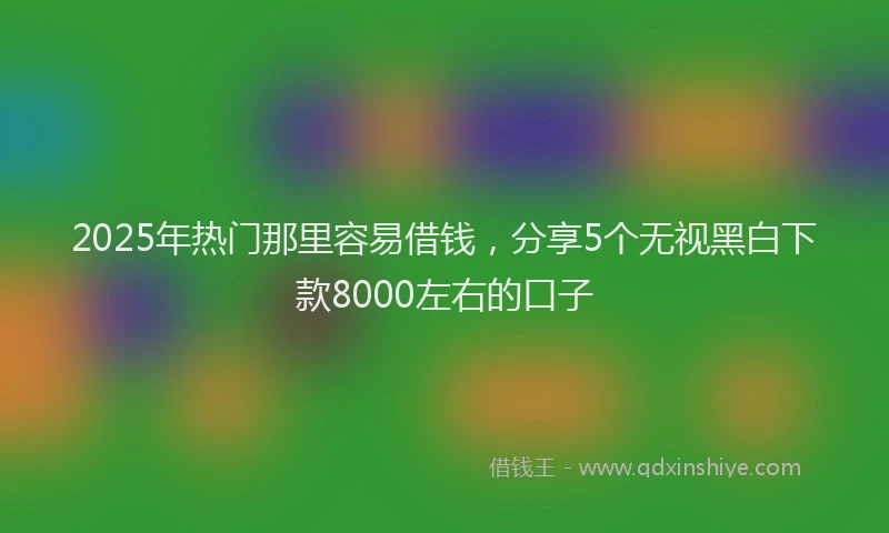 2025年热门那里容易借钱，分享5个无视黑白下款8000左右的口子