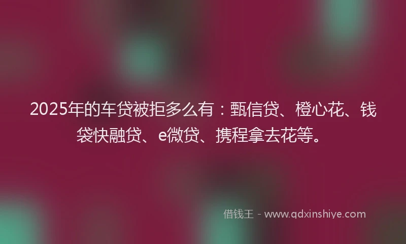 2025年的车贷被拒多么有：甄信贷、橙心花、钱袋快融贷、e微贷、携程拿去花等。