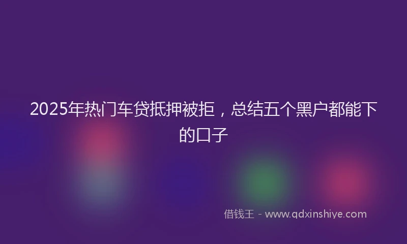 2025年热门车贷抵押被拒，总结五个黑户都能下的口子