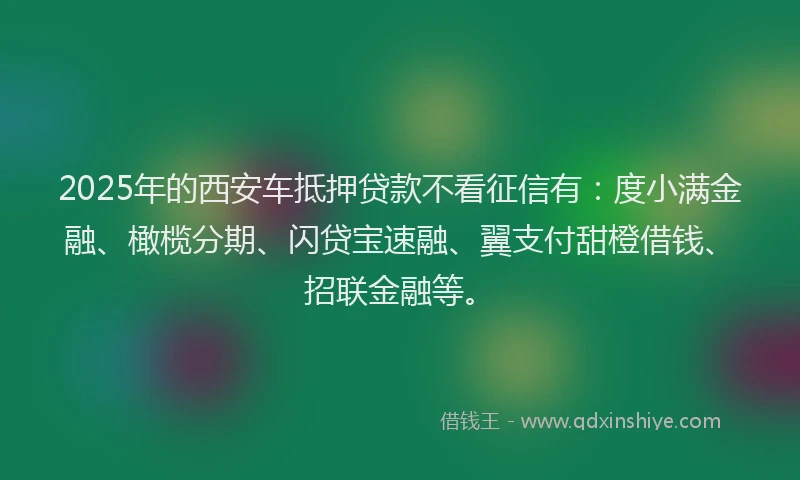 2025年的西安车抵押贷款不看征信有：度小满金融、橄榄分期、闪贷宝速融、翼支付甜橙借钱、招联金融等。