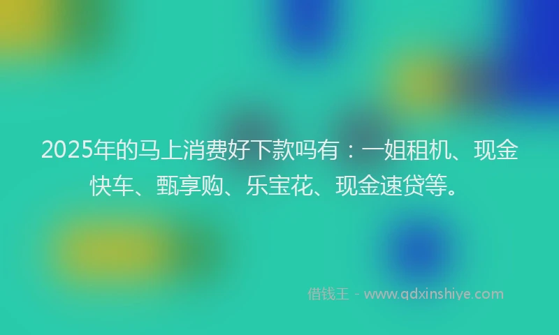 2025年的马上消费好下款吗有：一姐租机、现金快车、甄享购、乐宝花、现金速贷等。