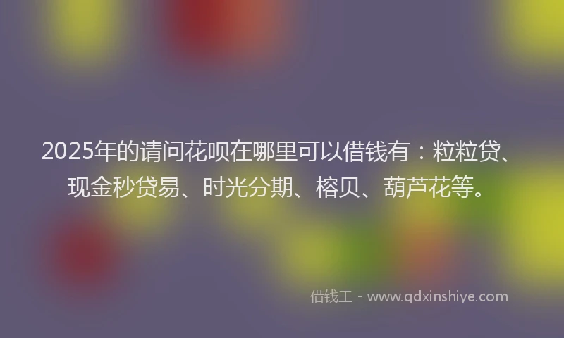 2025年的请问花呗在哪里可以借钱有：粒粒贷、现金秒贷易、时光分期、榕贝、葫芦花等。
