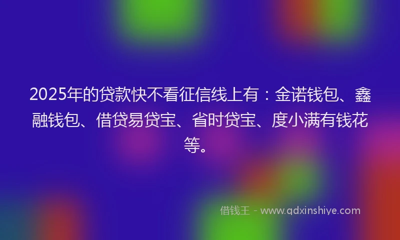 2025年的贷款快不看征信线上有:金诺钱包、鑫融钱包、借贷易贷宝、省时贷宝、度小满有钱花等。