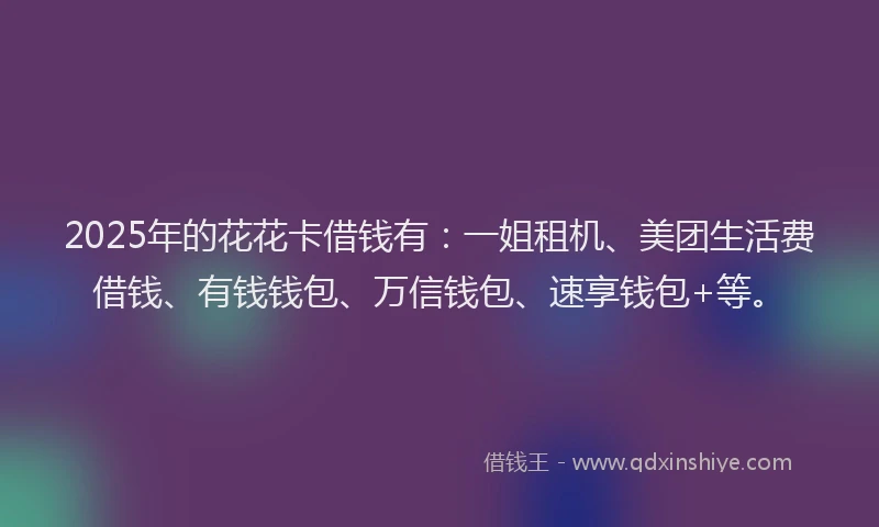 2025年的花花卡借钱有：一姐租机、美团生活费借钱、有钱钱包、万信钱包、速享钱包+等。
