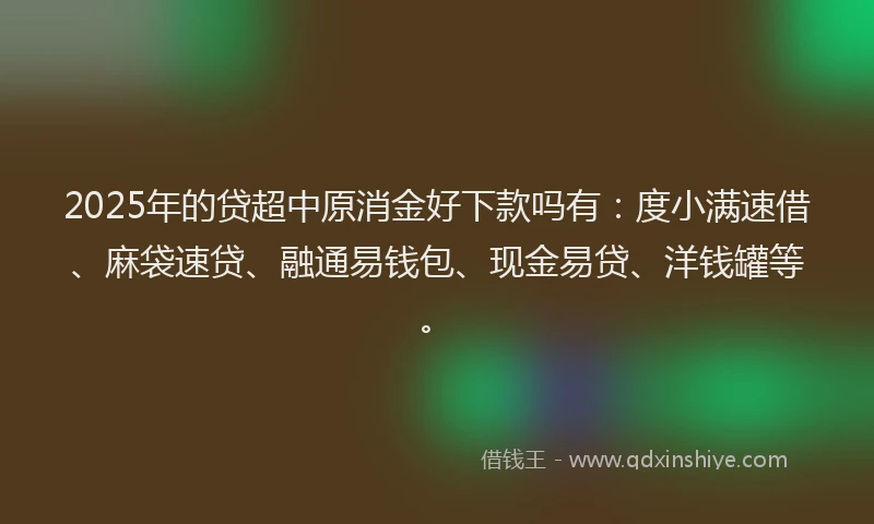 2025年的贷超中原消金好下款吗有：度小满速借、麻袋速贷、融通易钱包、现金易贷、洋钱罐等。