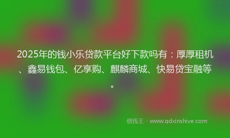 2025年的钱小乐贷款平台好下款吗有：厚厚租机、鑫易钱包、亿享购、麒麟商城、快易贷宝融等。