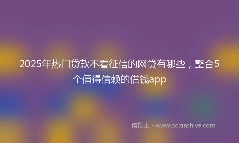2025年热门贷款不看征信的网贷有哪些，整合5个值得信赖的借钱app