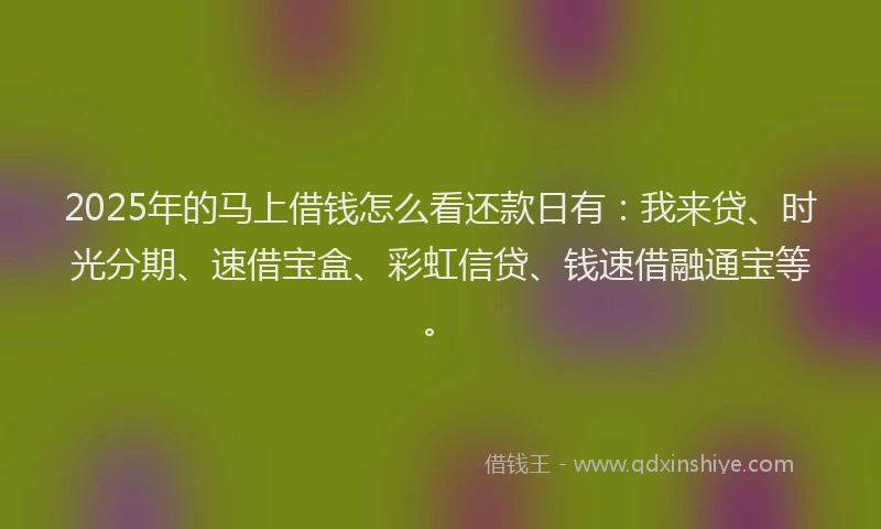 2025年的马上借钱怎么看还款日有：我来贷、时光分期、速借宝盒、彩虹信贷、钱速借融通宝等。
