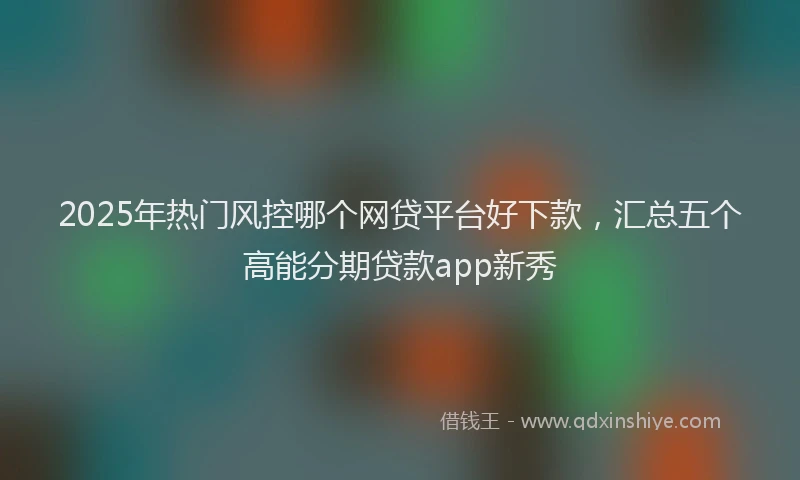 2025年热门风控哪个网贷平台好下款,汇总五个高能分期贷款app新秀
