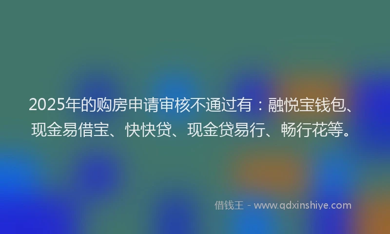 2025年的购房申请审核不通过有：融悦宝钱包、现金易借宝、快快贷、现金贷易行、畅行花等。