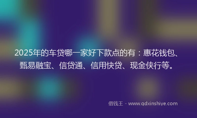 2025年的车贷哪一家好下款点的有：惠花钱包、甄易融宝、信贷通、信用快贷、现金侠行等。