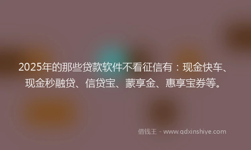 2025年的那些贷款软件不看征信有:现金快车、现金秒融贷、信贷宝、蒙享金、惠享宝券等。