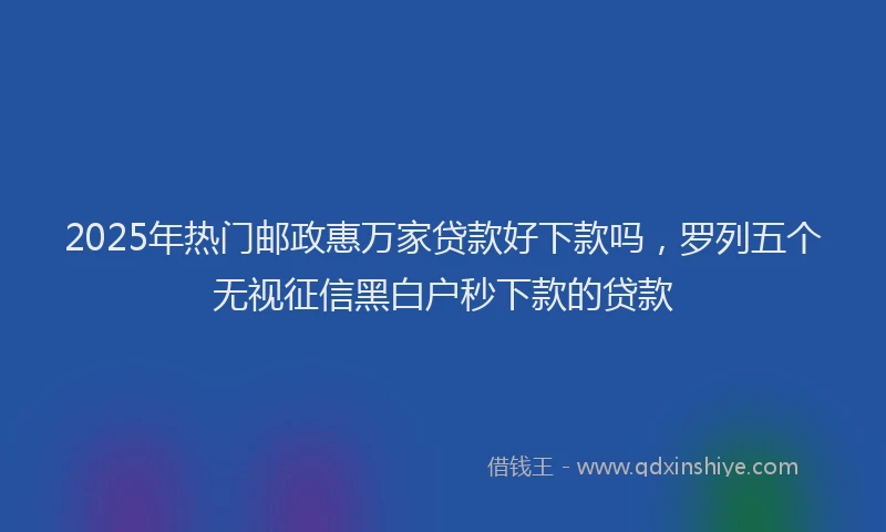 2025年热门邮政惠万家贷款好下款吗,罗列五个无视征信黑白户秒下款的贷款