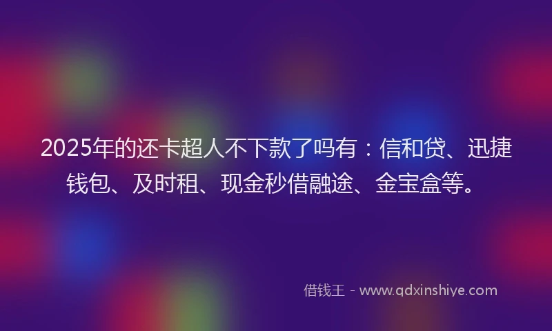 2025年的还卡超人不下款了吗有：信和贷、迅捷钱包、及时租、现金秒借融途、金宝盒等。