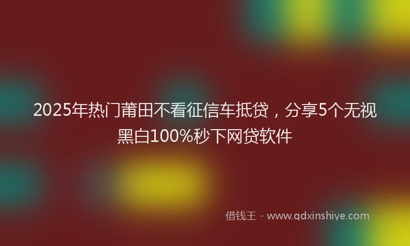 2025年热门莆田不看征信车抵贷，分享5个无视黑白100%秒下网贷软件