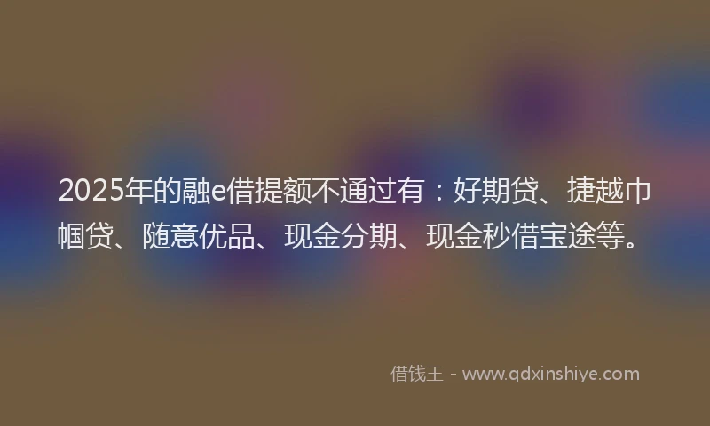 2025年的融e借提额不通过有:好期贷、捷越巾帼贷、随意优品、现金分期、现金秒借宝途等。