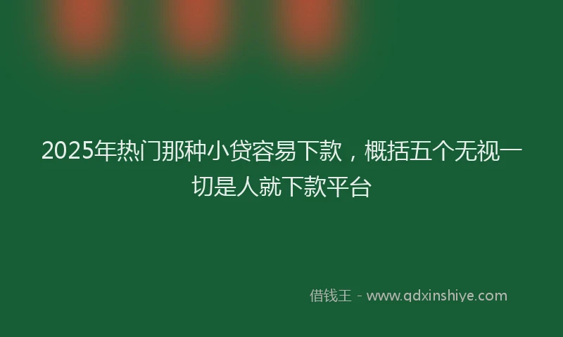 2025年热门那种小贷容易下款，概括五个无视一切是人就下款平台