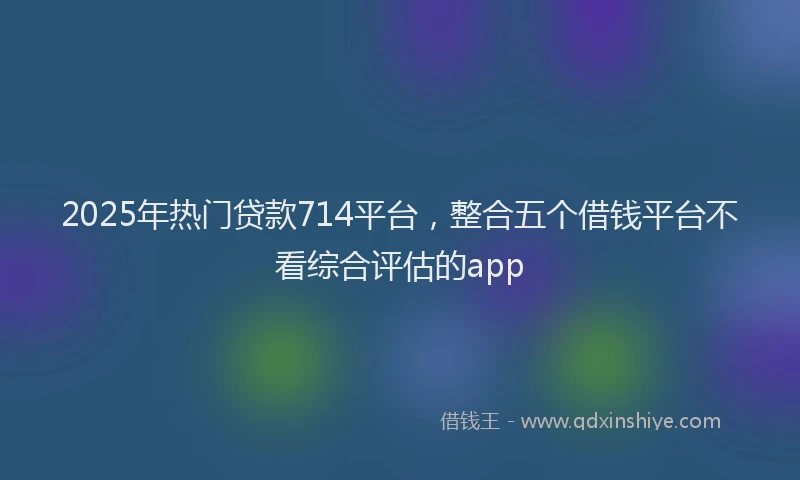 2025年热门贷款714平台，整合五个借钱平台不看综合评估的app