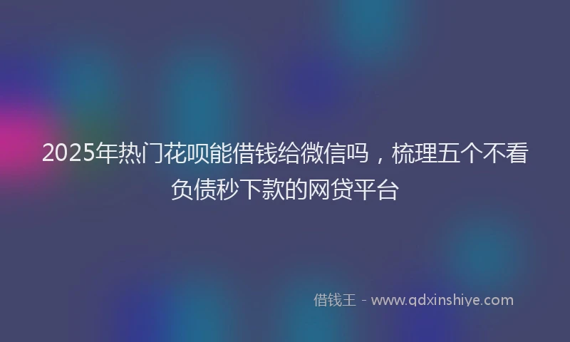 2025年热门花呗能借钱给微信吗，梳理五个不看负债秒下款的网贷平台